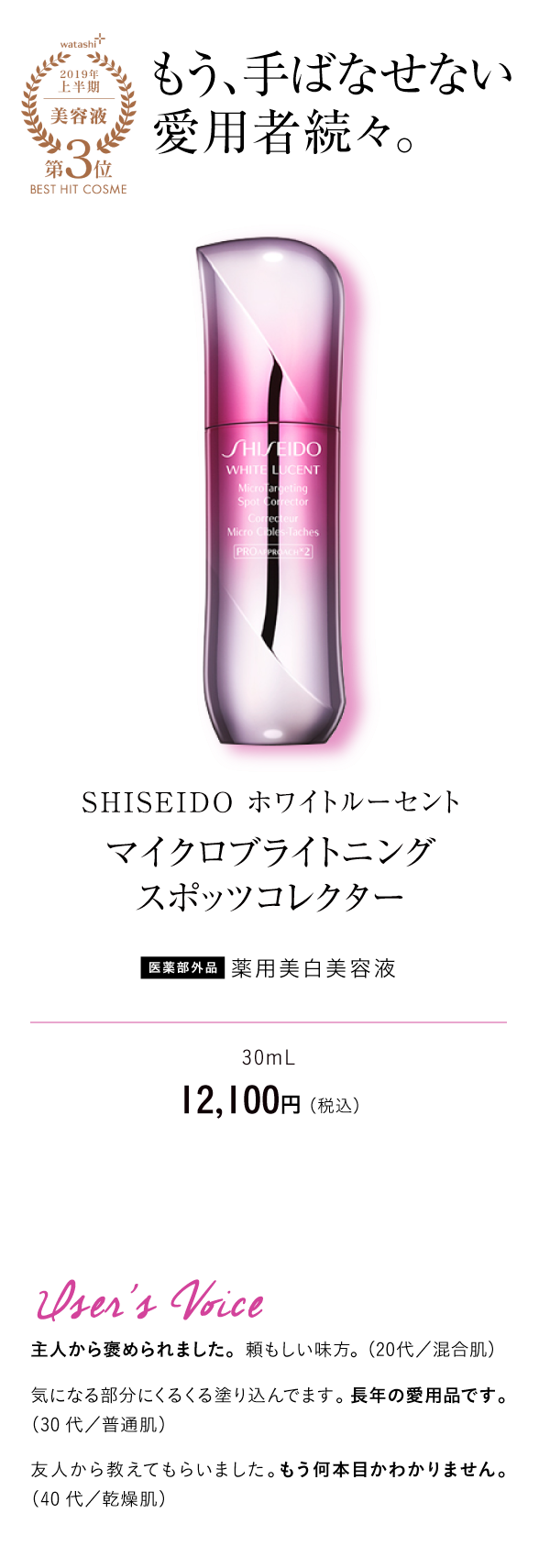 watashi+2019年上半期美容液第3位BEST HIT COSME もう、手ばなせない愛用者続々。SHISEIDO ホワイトルーセント マイクロブライトニング
スポッツコレクター 医薬部外品 薬用美白美容液 30mL　12,100円 （税込）User's Voice 主人から褒められました。頼もしい味方。（20代／混合肌）気になる部分にくるくる塗り込んでます。長年の愛用品です。（30代／普通肌）友人から教えてもらいました。もう何本目かわかりません。（40代／乾燥肌）