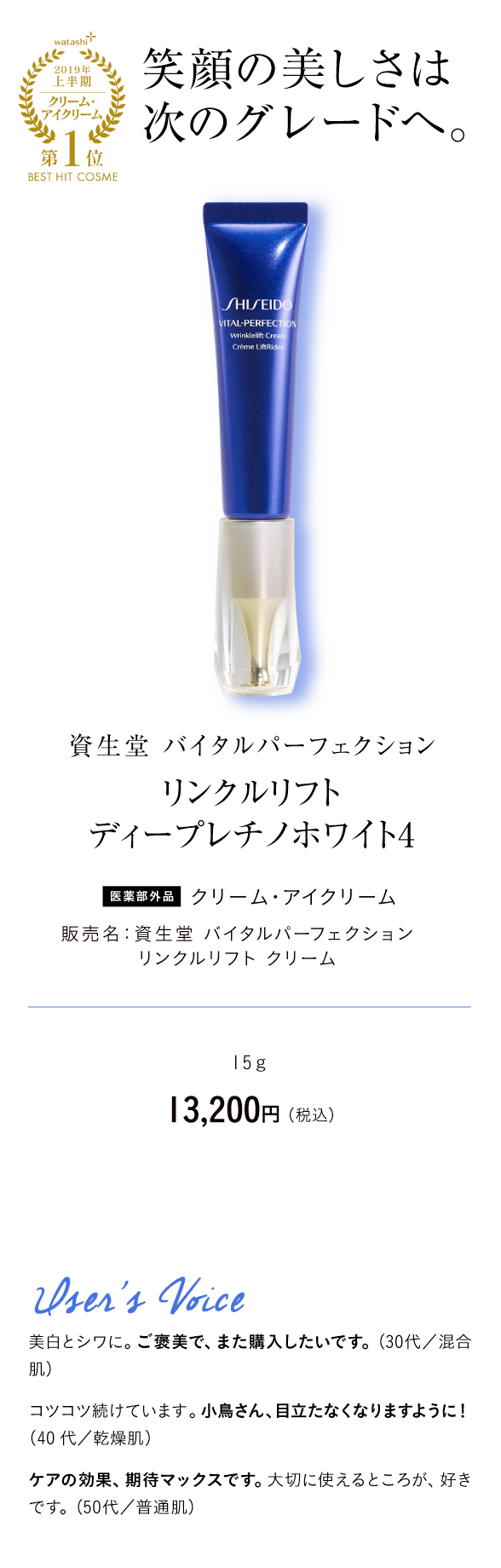 watashi+2019年上半期クリーム・アイクリーム第1位BEST HIT COSME 笑顔の美しさは次のグレードへ。資生堂 バイタルパーフェクション リンクルリフト ディープレチノホワイト4 医薬部外品 クリーム・ アイクリーム 販売名：資生堂 バイタルパーフェクション リンクルリフト クリーム 15ｇ　13,200円 （税込）User's Voice 美白とシワに。ご褒美で、また購入したいです。（30代／混合肌）コツコツ続けています。小鳥さん、目立たなくなりますように！（40代／乾燥肌）ケアの効果、期待マックスです。大切に使えるところが、好きです。（50代／普通肌）