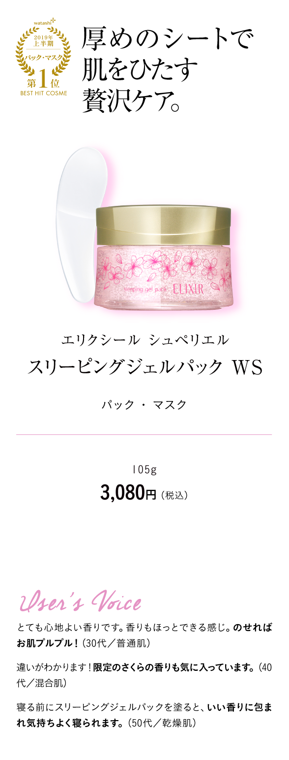 watashi+2019年上半期パック・マスク第1位BEST HIT COSME 厚めのシートで肌をひたす贅沢ケア。エリクシール シュペリエル スリーピングジェルパック WS パック ・ マスク 105g　3,080円 （税込）User's Voice とても心地よい香りです。香りもほっとできる感じ。のせればお肌プルプル！（30代／普通肌）違いがわかります！限定のさくらの香りも気に入っています。（40代／混合肌）寝る前にスリーピングジェルパックを塗ると、いい香りに包まれ気持ちよく寝られます。（50代／乾燥肌）