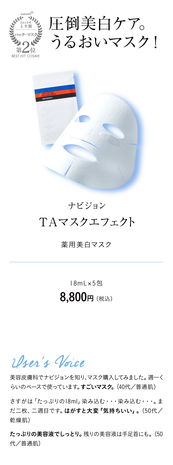 watashi+2019年上半期パック・マスク第2位BEST HIT COSME 圧倒美白ケア。うるおいマスク！ ナビジョン　ＴＡマスクエフェクト 薬用美白マスク 18mL×5包　8,800円 （税込）User's Voice 美容皮膚科でナビジョンを知り、マスク購入してみました。週一くらいのペースで使っています。すごいマスク。（40代／普通肌）さすがは「たっぷりの18ml」染み込む・・・染み込む・・・。まだ二枚、二週目です。はがすと大変「気持ちいい」。（50代／乾燥肌）たっぷりの美容液でしっとり。残りの美容液は手足首にも。（50代／普通肌）