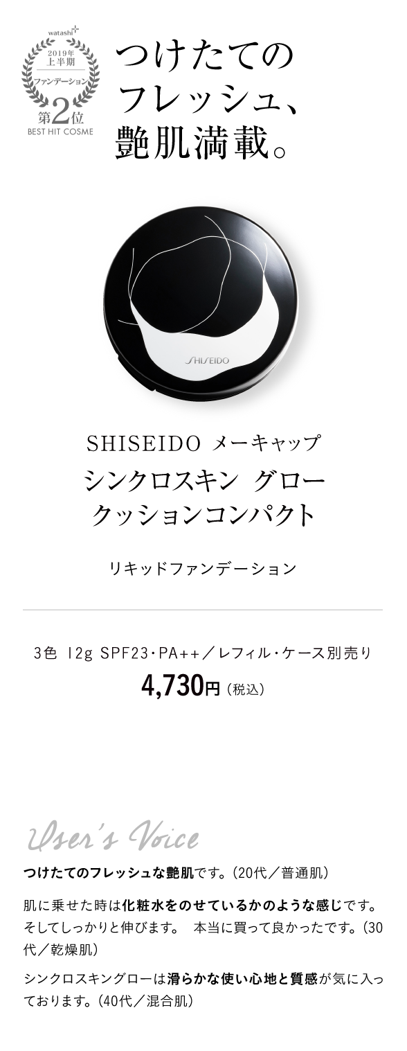 watashi+2019年上半期ファンデーション第2位BEST HIT COSME つけたてのフレッシュ、艶肌満載。ＳＨＩＳＥＩＤＯ メーキャップ　シンクロスキン グロー クッションコンパクト リキッドファンデーション 3色 12g SPF23・PA++／レフィル・ケース別売り　4,730円 （税込）User's Voice つけたてのフレッシュな艶肌です。（20代／普通肌）肌に乗せた時は化粧水をのせているかのような感じです。 そしてしっかりと伸びます。 本当に買って良かったです。（30代／乾燥肌）シンクロスキングローは滑らかな使い心地と質感が気に入っております。（40代／混合肌）