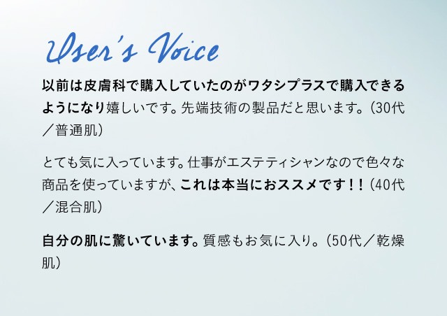 User’s Voice 以前は皮膚科で購入していたのがワタシプラスで購入できるようになり嬉しいです。格段に効果が実感できるように。最高技術の製品だと思います。 (30代／普通肌)	 これを使うと次の日は全然違います。とても気に入っています。仕事がエステティシャンなので色々な商品を使っていますが、これは本当におススメです！！ (40代／混合肌) 朝起きた時の肌の状態がスゴい！目元の乾燥、シワ感が解消されて肌もツルツルでした。 (50代／乾燥肌)