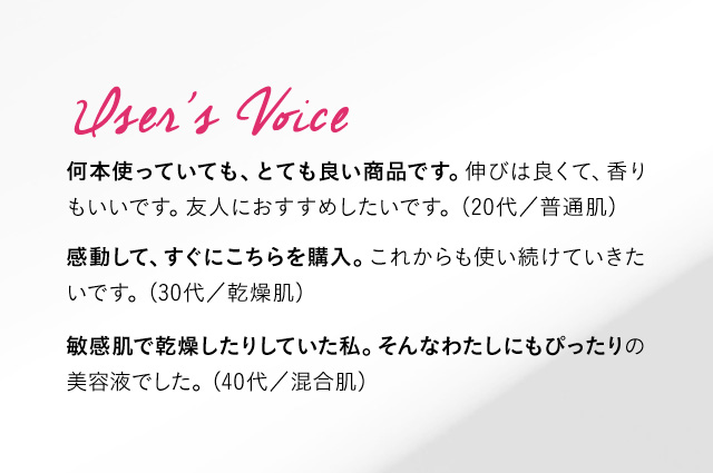 User’s Voice 何本使っていても、とても良い商品です。伸びは良くて、香りもいいです。友人におすすめしたいです。(20代／普通肌) 感動して、すぐにこちらを購入。これからも使い続けていきたいです。 (30代／乾燥肌) 敏感肌で乾燥したりしていた私。そんなわたしにもぴったりの美容液でした。 (40代／混合肌)