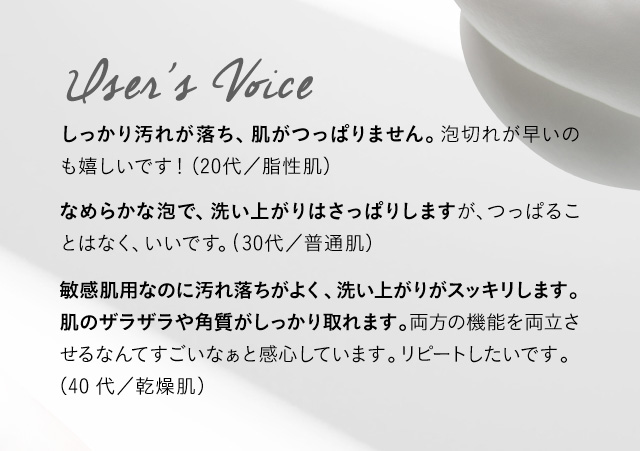 User’s Voice しっかり汚れが落ち、肌がつっぱりません。泡切れが早いのも嬉しいです！（20代／脂性肌）なめらかな泡で、洗い上がりはさっぱりしますが、つっぱることはなく、いいです。（30代／普通肌）敏感肌用なのに汚れ落ちがよく、洗い上がりがスッキリします。肌のザラザラや角質がしっかり取れます。両方の機能を両立させるなんてすごいなぁと感心しています。リピートしたいです。（40代／乾燥肌）