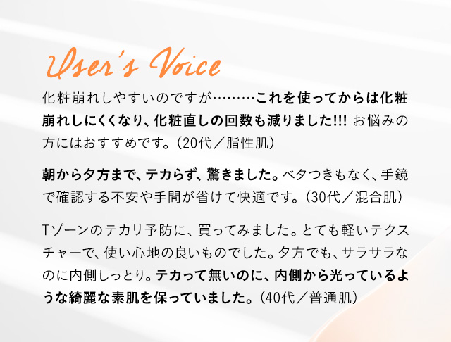 User’s Voice 化粧崩れしやすいのですが………これを使ってからは化粧崩れしにくくなり、化粧直しの回数も減りました!!!お悩みの方にはおすすめです。 (20代／脂性肌) 朝から夕方まで、テカらず、驚きました。ベタつきもなく、手鏡で確認する不安や手間が省けて快適です。 (30代／混合肌) Tゾーンのテカリ予防に、買ってみました。とても軽いテクスチャーで、使い心地の良いものでした。夕方でも、サラサラなのに内側しっとり。テカって無いのに、内側から光っているような綺麗な素肌を保っていました。(40代／普通肌)