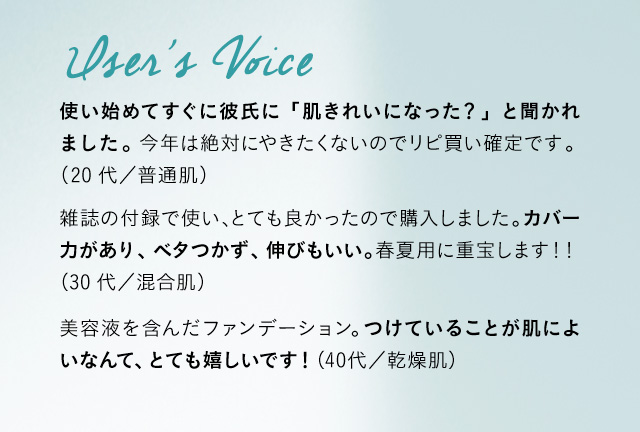 User’s Voice 使い始めてすぐに彼氏に「肌きれいになった？」と聞かれました。今年は絶対にやきたくないのでリピ買い確定です。 (20代／普通肌) 雑誌の付録で使い、とても良かったので購入しました。カバー力があり、ベタつかず、伸びもいい。春夏用に重宝します！！ (30代／混合肌) 美容液を含んだファンデーション。つけていることが肌によいなんて、とても嬉しいです！ (40代／乾燥肌)