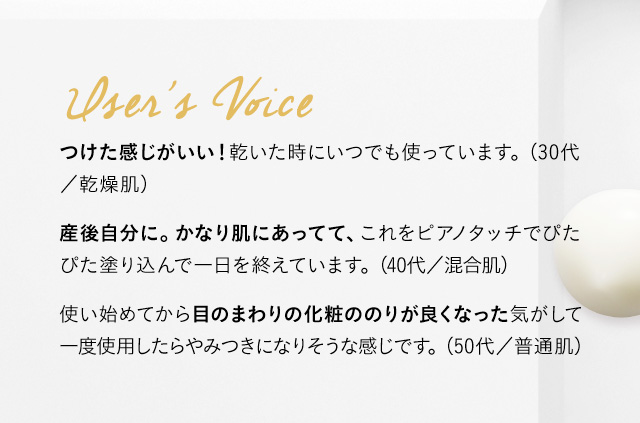 User’s Voice 小じわ、毛穴が目立たなくなる！継続をするとしっかり効果が現れます。 (30代／乾燥肌) 産後自分に。かなり改善されたように見えます。これをピアノタッチでぴたぴた塗り込んで一日を終えてます。 (40代／混合肌) 使い始めてから目のまわりの化粧ののりが良くなった気がして一度使用したらやみつきになりそうな感じです。 (50代／普通肌)