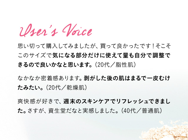 User’s Voice 思い切って購入してみましたが、買って良かったです！そこそこのサイズで気になる部分だけに使えて量も自分で調整できるので良いかなと思います。 (20代／脂性肌) なかなか密着感あります。剥がした後の肌はまるで一皮むけたみたい。 （20代／乾燥肌) 爽快感が好きで、週末のスキンケアでリフレッシュできました。さすが、資生堂だなと実感しました。(40代／普通肌)