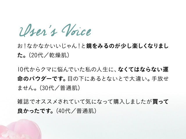 User’s Voice お！なかなかいいじゃん！と鏡をみるのが少し楽しくなりました。 (20代／乾燥肌) 10代からクマに悩んでいた私の人生に、なくてはならない運命のパウダーです。目の下にあるとないとで大違い。手放せません。（30代／普通肌) 雑誌でオススメされていて気になって購入しましたが買って良かったです。(40代／普通肌)