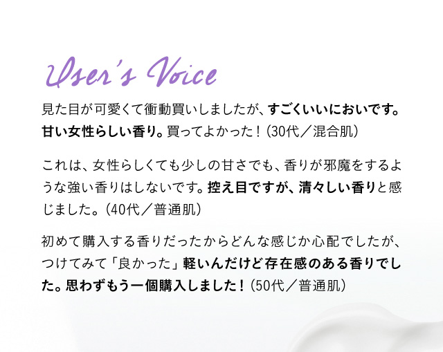 User’s Voice 見た目が可愛くて衝動買いしましたが、すごくいいにおいです。甘い女性らしい香り。買ってよかった！ (30代／混合肌) これは、女性らしくても少しの甘さでも、香りが邪魔をするような強い香りはしないです。控え目ですが、清々しい香りと感じました。 （40代／普通肌) 初めて購入する香りだったからどんな感じか心配でしたが、つけてみて「良かった」軽いんだけど存在感のある香りでした。思わずもう一個購入しました！(50代／普通肌)