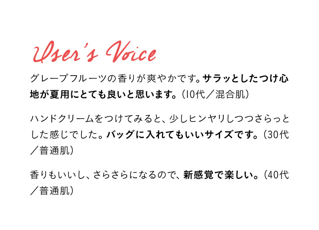 User’s Voice グレープフルーツの香りが爽やかです。サラッとしたつけ心地が夏用にとても良いと思います。(10代／混合肌) ハンドクリームをつけてみると、少しヒンヤリしつつさらっとした感じでした。バッグに入れてもいいサイズです。（30代／普通肌）  香りもいいし、さらさらになるので、新感覚で楽しい。(40代／普通肌)