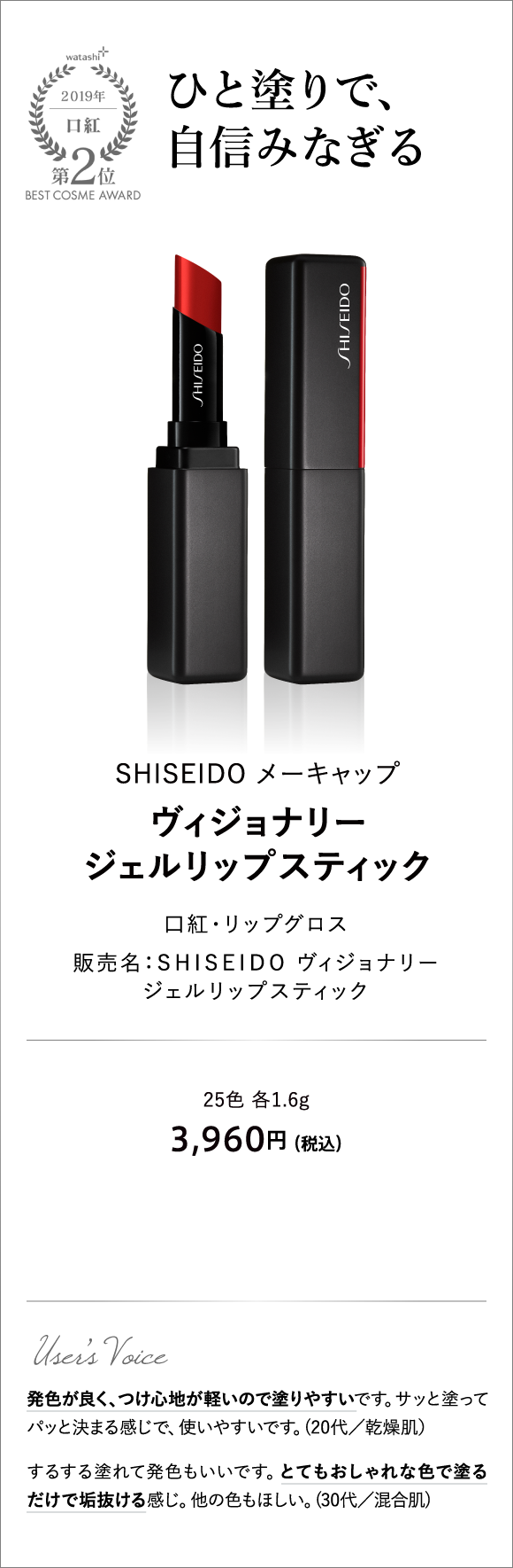 口紅部門2位 ひと塗りで、自信みなぎる SHISEIDO メーキャップ ヴィジョナリー ジェルリップスティック 販売名：SHISEIDO ヴィジョナリー ジェルリップスティック 25色 各1.6g 3,960円 （税込）