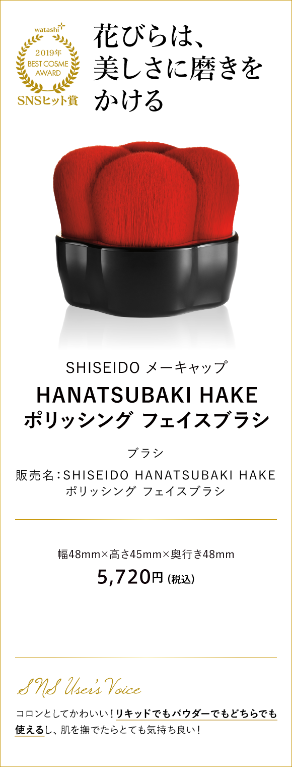 SNSヒット賞 花びらは、美しさに磨きをかける SHISEIDO メーキャップ HANATSUBAKI HAKE ポリッシング フェイスブラシ 販売名：SHISEIDO HANATSUBAKI HAKE ポリッシング フェイスブラシ 幅48mm×高さ45mm×奥行き48mm 5,720円 （税込）