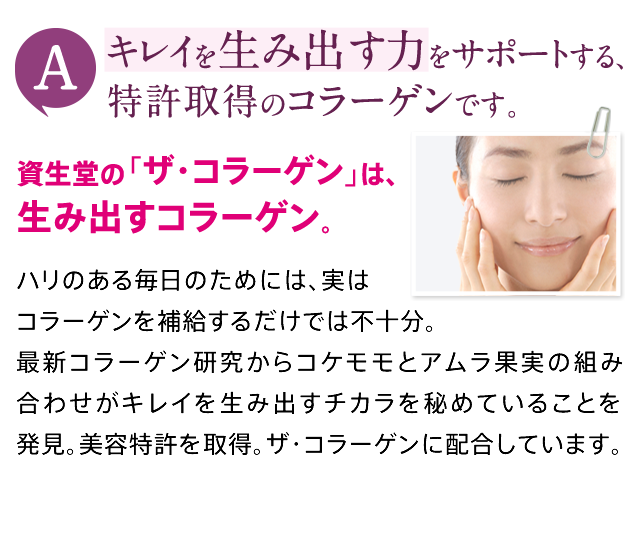 A キレイを生み出す力をサポートする、特許取得のコラーゲンです。資生堂の「ザ・コラーゲン」は、生み出すコラーゲン。ハリのある毎日のためには、実はコラーゲンを補給するだけでは不十分。最新コラーゲン研究からコケモモとアムラ果実の組み合わせがキレイを生み出すチカラを秘めていることを発見。美容特許を取得。ザ・コラーゲンに配合しています。