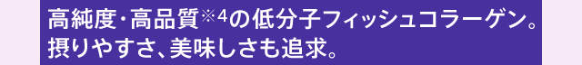 高純度・高品質※4の低分子フィッシュコラーゲン。摂りやすさ、美味しさも追求。