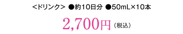 ＜ドリンク＞ ●約10日分 ●50mL×10本。2,700円（税込）