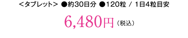 ＜タブレット＞ ●約30日分 ●120粒 / 1日4粒目安。6,480円（税込）
