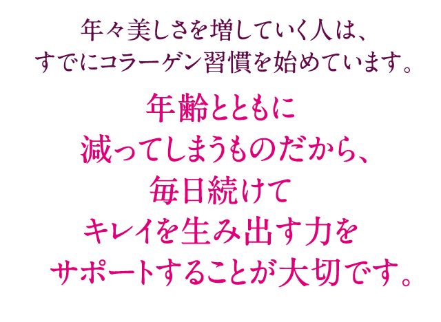 年々美しさを増していく人は、すでにコラーゲン習慣を始めています。年齢とともに 減ってしまうものだから、毎日続けてキレイを生み出す力をサポートすることが大切です。
