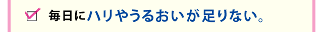 毎日にハリやうるおいが足りない。