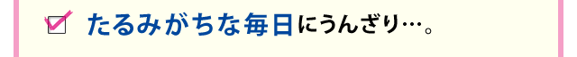 たるみがちな毎日にうんざり…。