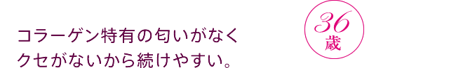 コラーゲン特有の匂いがなくクセがないから続けやすい。36歳