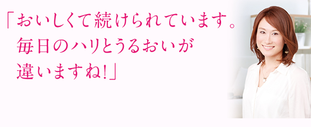 「おいしくて続けられています。 毎日のハリとうるおいが違いますね！」