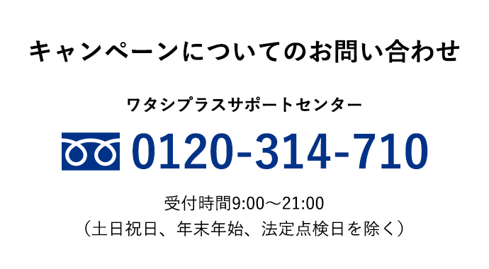 キャンペーンについてのお問い合わせ ワタシプラスサポートセンター 0120-314-710 受付時間 9:00～21:00（土日祝日、年末年始、法定点検日を除く）