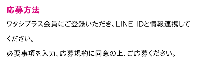 応募方法 ワタシプラス会員にご登録いただき、LINE IDと情報連携してください。必要事項を入力、応募規約に同意の上、ご応募ください。