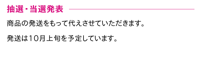 抽選・当選発表 商品の発送をもって代えさせていただきます。発送は10月上旬を予定しています。