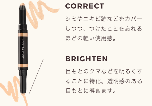 CORRECT シミやニキビ跡などをカバーしつつ、つけたことを忘れるほどの軽い使用感。 BRIGHTEN 目もとのクマなどを明るくすることに特化。透明感のある目もとに導きます。