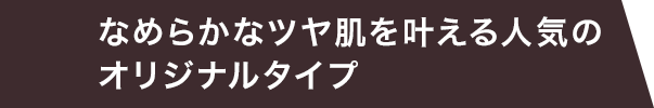 なめらかなツヤ肌を叶える人気のオリジナルタイプ