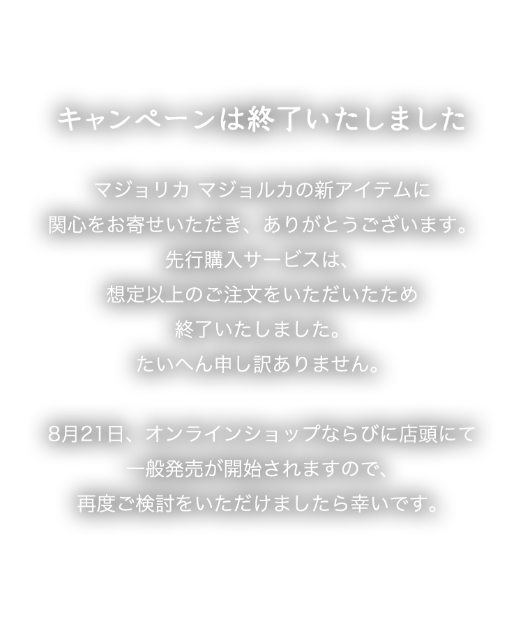 キャンペーンは終了いたしました。マジョリカ マジョルカの新アイテムに関心をお寄せいただき、ありがとうございます。先行購入サービスは、想定以上のご注文をいただいたため終了いたしました。たいへん申し訳ありません。8月21日、オンラインショップならびに店頭にて一般発売が開始されますので、再度ご検討をいただけましたら幸いです。