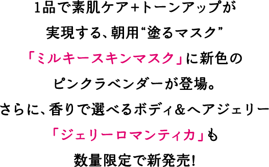 1品で素肌ケア+トーンアップが実現する朝用”塗るマスク”「ミルキースキンマスク」に新色のピンクラベンダーが登場。さらに、香りで選べるボディ＆ヘアジェリー「ジェリーロマンティカ」も数量限定で新発売！