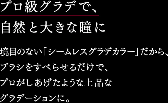 プロ級グラデで、自然と大きな瞳に 境目のない「シームレスグラデカラー」だから、ブラシをすべらせるだけで、 プロがしあげたような上品な グラデーションに。 