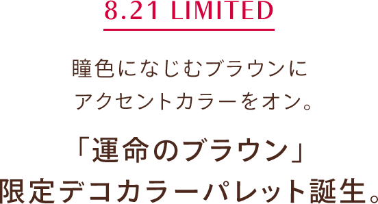 8.21 LIMITED 瞳色になじむブラウンに アクセントカラーをオン。「運命のブラウン」 限定デコカラーパレット誕生。