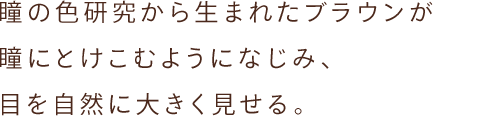 瞳の色研究から生まれたブラウンが 瞳にとけこむようになじみ、目を自然に大きく見せる。