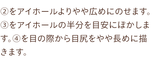 ②をアイホールよりやや広めにのせます。 ③をアイホールの半分を目安にぼかします。④を目の際から目尻をやや長めに描きます。