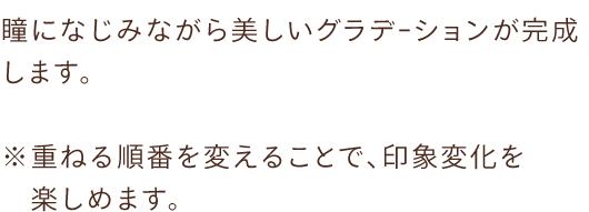 瞳になじみながら美しいグラデｰションが完成します。※重ねる順番を変えることで、印象変化を楽しめます。