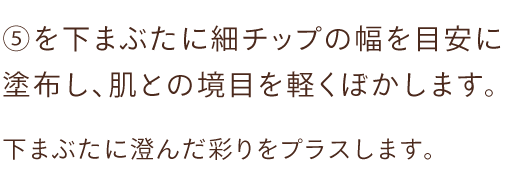 ⑤を下まぶたに細チップの幅を目安に塗布し、肌との境目を軽くぼかします。下まぶたに澄んだ彩りをプラスします。