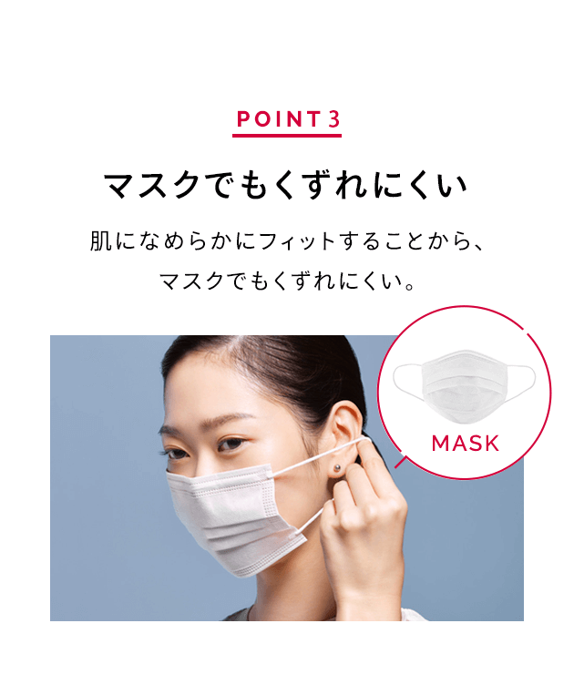 POINT 3 マスクでもくずれにくい 肌になめらかにフィットすることから、マスクでもくずれにくい。