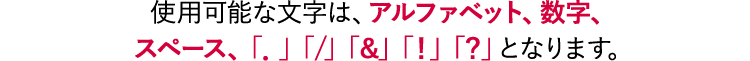 使用可能な文字は、アルファベット、数字、スペース、「．」「/」「＆」「！」「？」となります。