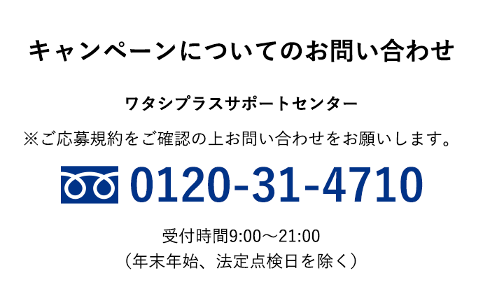 【キャンペーンについてのお問い合わせ】「ワタシプラスサポートセンター」※ご応募規約をご確認の上お問い合わせをお願いします。0120-31-4710 受付時間9:00～21:00（年末年始、法定点検日を除く）