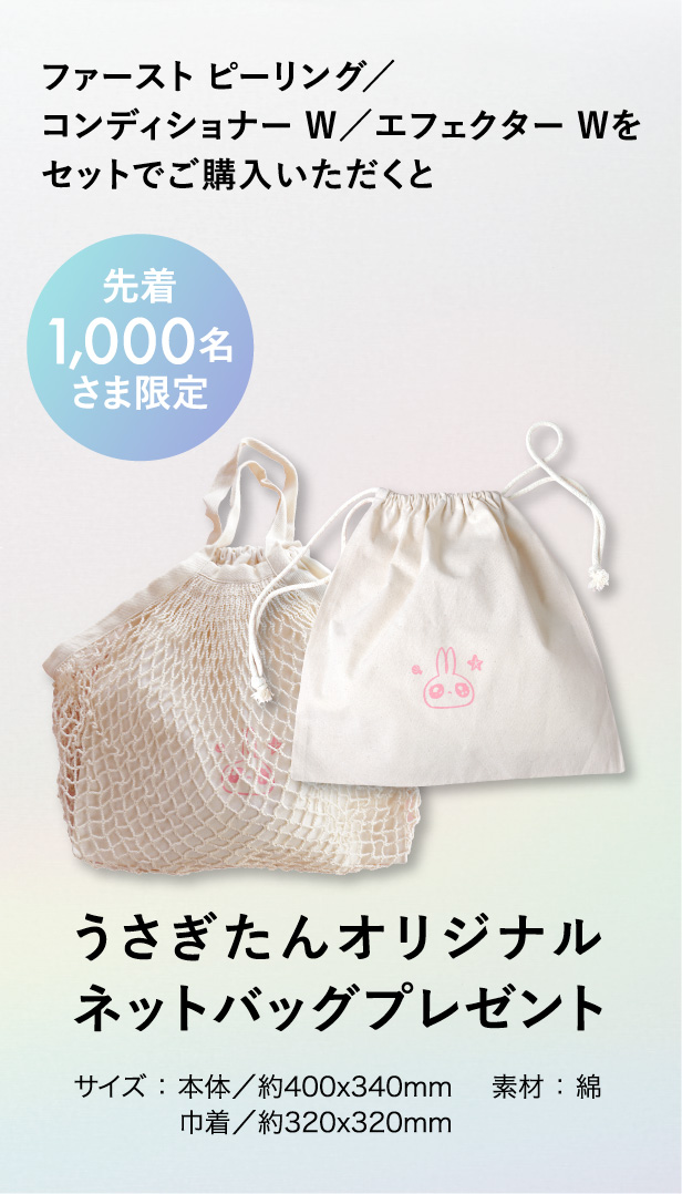 ファースト ピーリング／コンディショナー W／エフェクター Wをセットでご購入いただくと先着１,０００名さま限定うさぎたんオリジナルネットバッグプレゼント サイズ：本体／約400x340mm 巾着／約320x320mm 素材：綿
