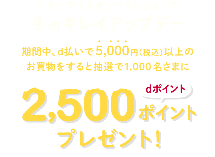 ワタシプラスオンラインショップ冬のキレイアップデー期間中、d払いで5,000円（税込）以上のお買物をすると抽選で1,000名さまにdポイント2,500ポイントプレゼント！