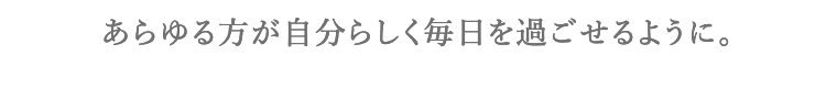 あらゆる方が自分らしく毎日を過ごせるように。