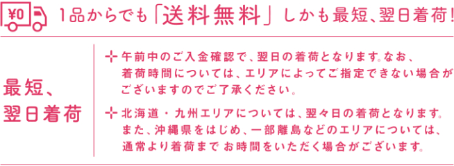 1品からでも「送料無料」しかも最短、翌日出荷！ 最短、翌日出荷 ・午前中のご入金確認で、翌日の着荷となります。なお、着荷時間については、エリアによってご指定できない場合がございますのでご了承ください。 ・北海道・九州エリアについては、翌々日の着荷となります。また、沖縄県をはじめ、一部離島などのエリアについては、通常より着荷までお時間をいただく場合がございます。