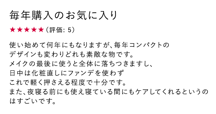 毎年購入のお気に入り ★5 使い始めて何年にもなりますが、毎年コンパクトのデザインも変わりどれも素敵な物です。メイクの最後に使うと全体に落ちつきますし、日中は化粧直しにファンデを使わずこれで軽く押さえる程度で十分です。また、夜寝る前にも使え寝ている間にもケアしてくれるというのはすごいです。