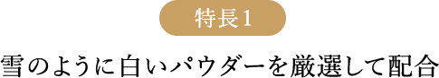特長1 雪のように白いパウダーを厳選して配合