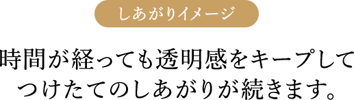 しあがりイメージ 時間が経っても透明感をキープしてつけたてのしあがりが続きます。
