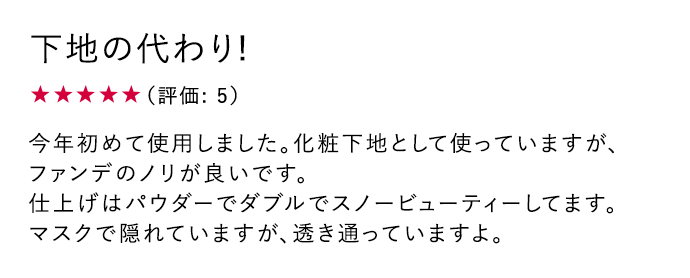 下地の代わり! ★5 今年初めて使用しました。化粧下地として使っていますが、ファンデのノリが良いです。	仕上げはパウダーでダブルでスノービューティーしてます。マスクで隠れていますが、透き通っていますよ。
